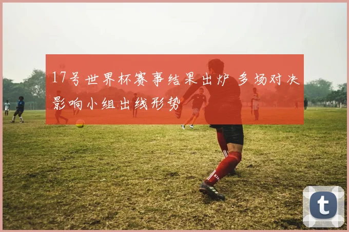 17号世界杯赛事结果出炉 多场对决影响小组出线形势
