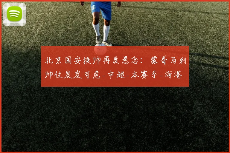 北京国安换帅再度悬念：蒙哥马利帅位岌岌可危_中超_本赛季_海港