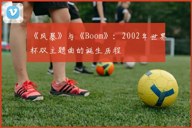 《风暴》与《Boom》：2002年世界杯双主题曲的诞生历程