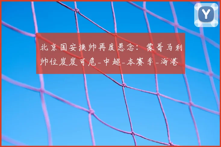 北京国安换帅再度悬念：蒙哥马利帅位岌岌可危_中超_本赛季_海港