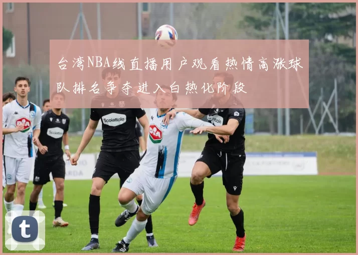 台湾NBA线直播用户观看热情高涨球队排名争夺进入白热化阶段