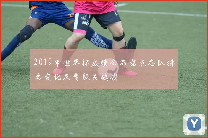 2019年世界杯成绩公布盘点各队排名变化及晋级关键战