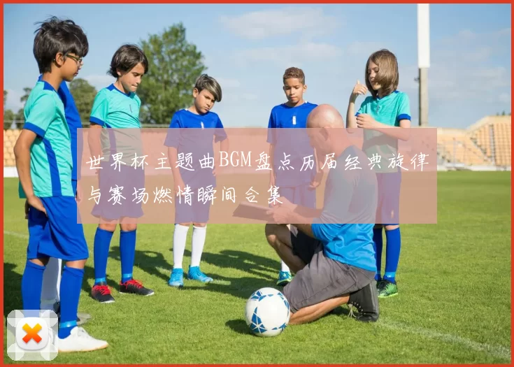 世界杯主题曲BGM盘点历届经典旋律与赛场燃情瞬间合集