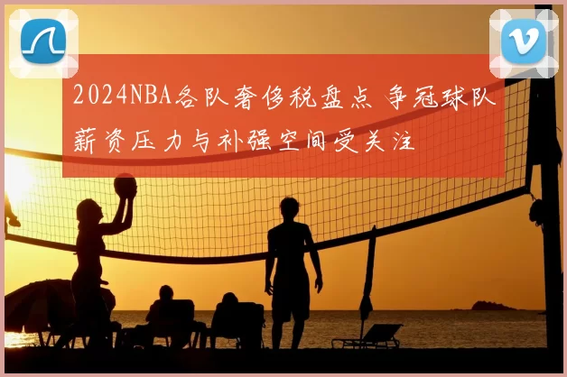 2024NBA各队奢侈税盘点 争冠球队薪资压力与补强空间受关注