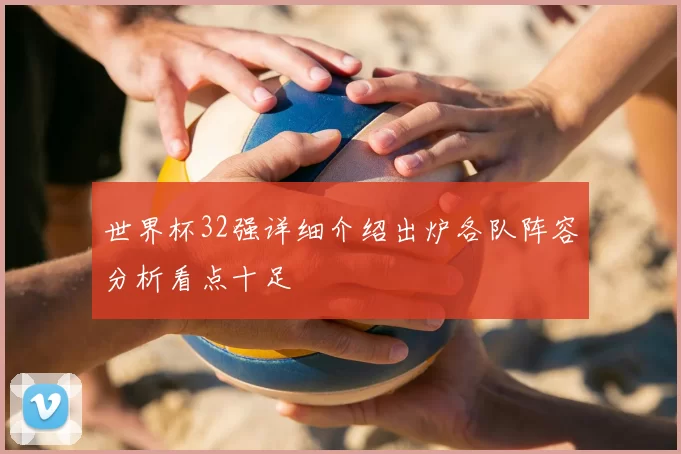 世界杯32强详细介绍出炉各队阵容分析看点十足