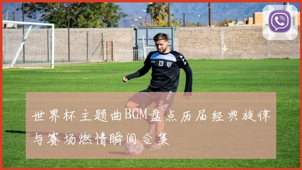 世界杯主题曲BGM盘点历届经典旋律与赛场燃情瞬间合集