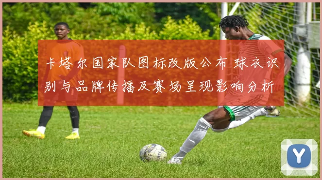 卡塔尔国家队图标改版公布 球衣识别与品牌传播及赛场呈现影响分析