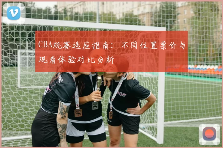 CBA观赛选座指南：不同位置票价与观看体验对比分析