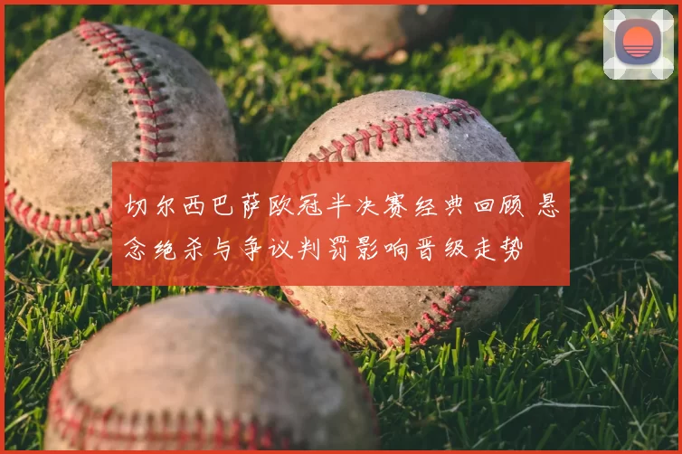 切尔西巴萨欧冠半决赛经典回顾 悬念绝杀与争议判罚影响晋级走势