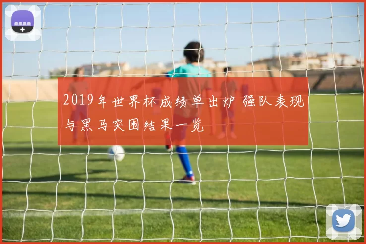 2019年世界杯成绩单出炉 强队表现与黑马突围结果一览