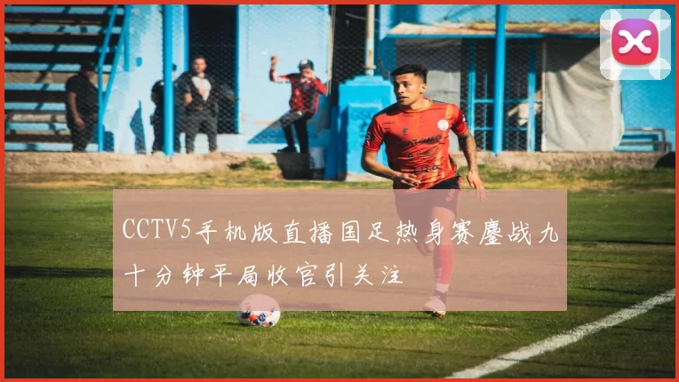 CCTV5手机版直播国足热身赛鏖战九十分钟平局收官引关注