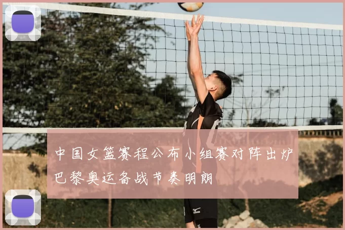 中国女篮赛程公布小组赛对阵出炉巴黎奥运备战节奏明朗