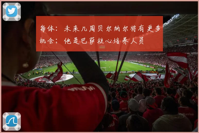 每体：未来几周贝尔纳尔将有更多机会；他是巴萨核心培养人员