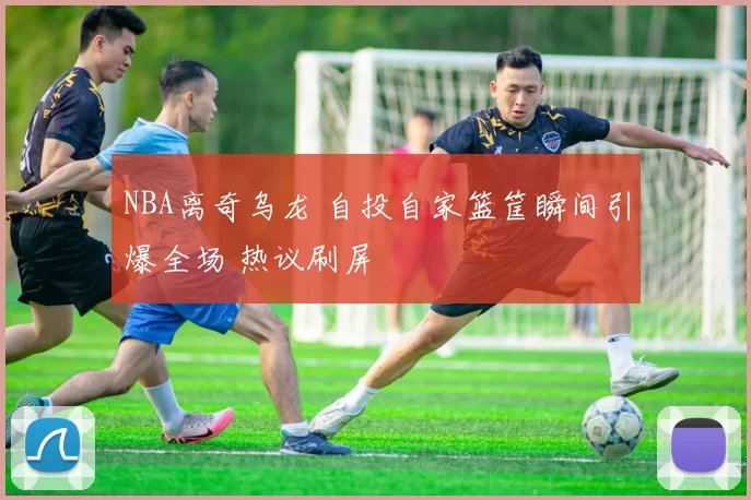 NBA离奇乌龙 自投自家篮筐瞬间引爆全场 热议刷屏