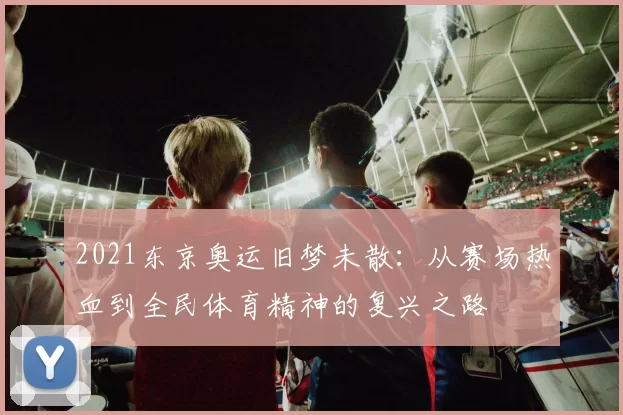 2021东京奥运旧梦未散：从赛场热血到全民体育精神的复兴之路