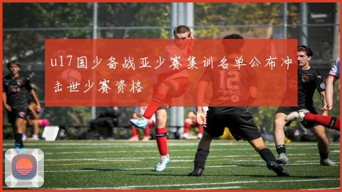 u17国少备战亚少赛集训名单公布冲击世少赛资格