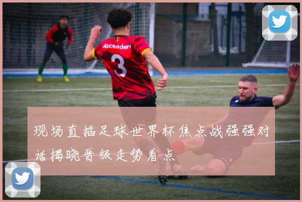 现场直插足球世界杯焦点战强强对话揭晓晋级走势看点