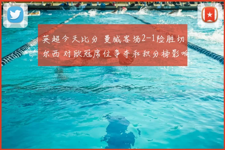 英超今天比分 曼城客场2-1险胜切尔西 对欧冠席位争夺和积分榜影响分析