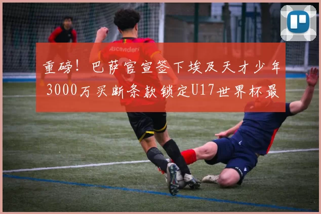 重磅！巴萨官宣签下埃及天才少年 3000万买断条款锁定U17世界杯最佳射手