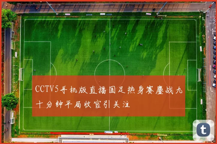 CCTV5手机版直播国足热身赛鏖战九十分钟平局收官引关注