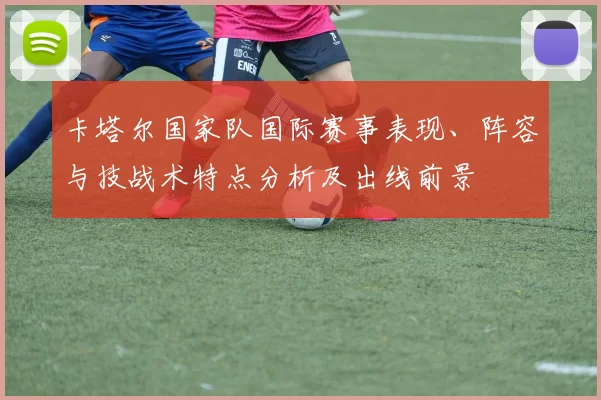 卡塔尔国家队国际赛事表现、阵容与技战术特点分析及出线前景