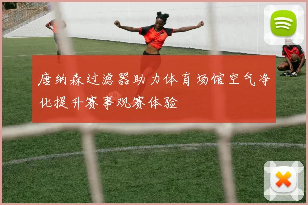 唐纳森过滤器助力体育场馆空气净化提升赛事观赛体验