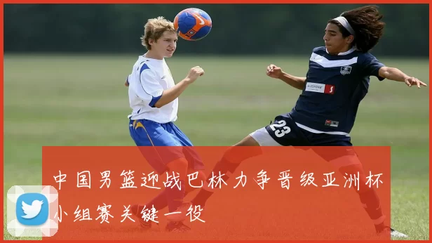 中国男篮迎战巴林力争晋级亚洲杯小组赛关键一役