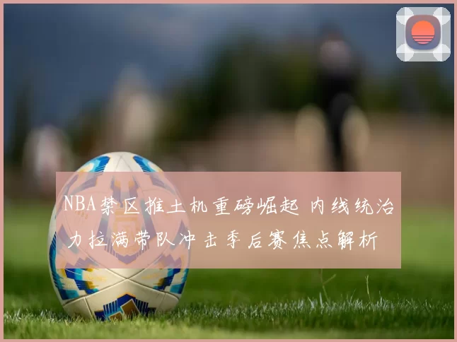 NBA禁区推土机重磅崛起 内线统治力拉满带队冲击季后赛焦点解析