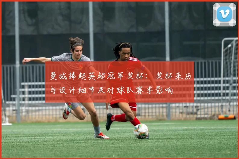 曼城捧起英超冠军奖杯:奖杯来历与设计细节及对球队赛季影响