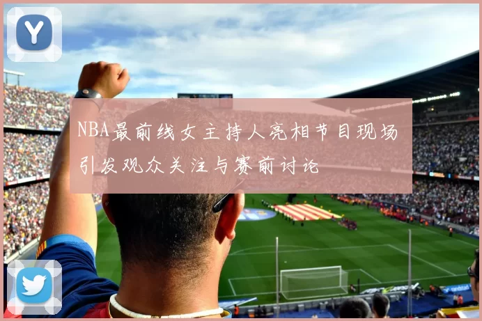 NBA最前线女主持人亮相节目现场 引发观众关注与赛前讨论