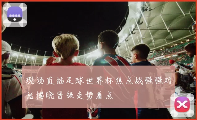 现场直插足球世界杯焦点战强强对话揭晓晋级走势看点