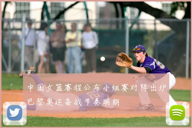 中国女篮赛程公布小组赛对阵出炉巴黎奥运备战节奏明朗