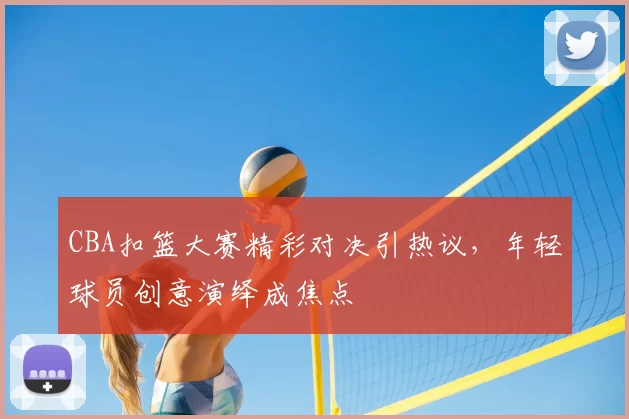 CBA扣篮大赛精彩对决引热议，年轻球员创意演绎成焦点