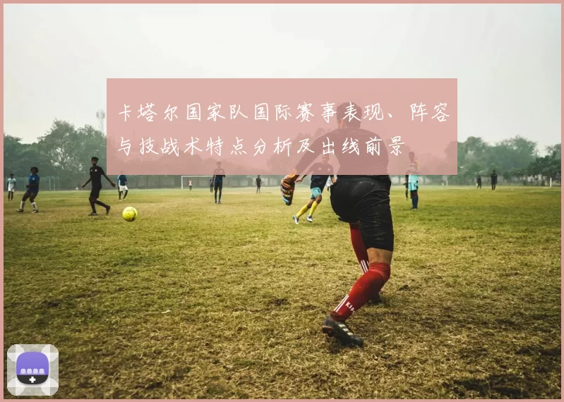 卡塔尔国家队国际赛事表现、阵容与技战术特点分析及出线前景