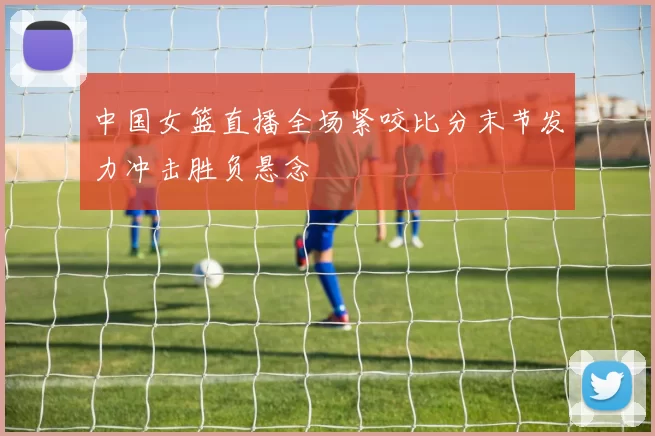 中国女篮直播全场紧咬比分末节发力冲击胜负悬念