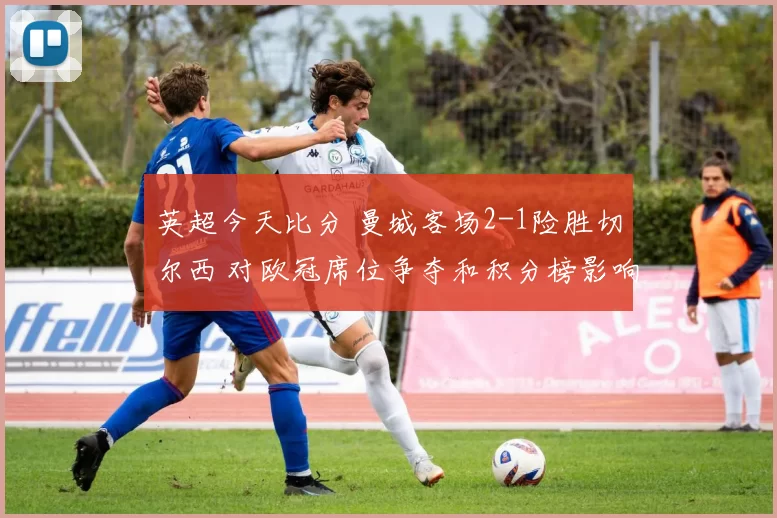 英超今天比分 曼城客场2-1险胜切尔西 对欧冠席位争夺和积分榜影响分析