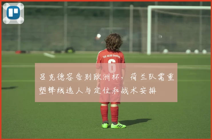 吕克德容告别欧洲杯，荷兰队需重塑锋线选人与定位和战术安排