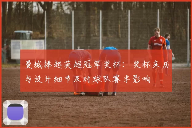 曼城捧起英超冠军奖杯:奖杯来历与设计细节及对球队赛季影响