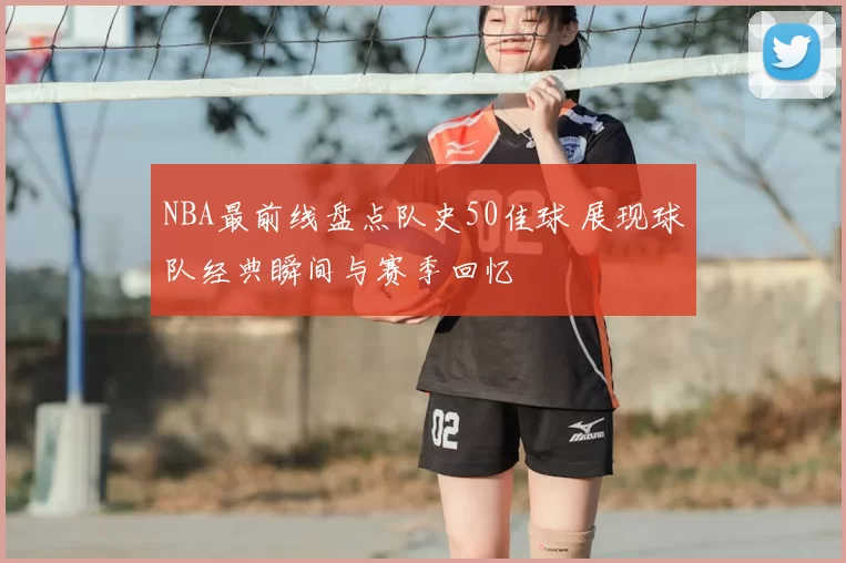 NBA最前线盘点队史50佳球 展现球队经典瞬间与赛季回忆