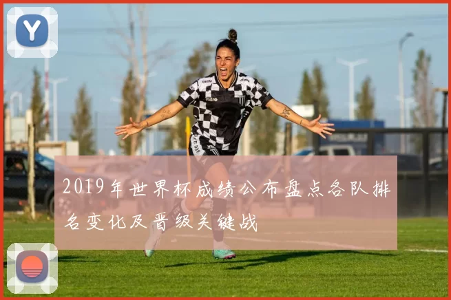 2019年世界杯成绩公布盘点各队排名变化及晋级关键战