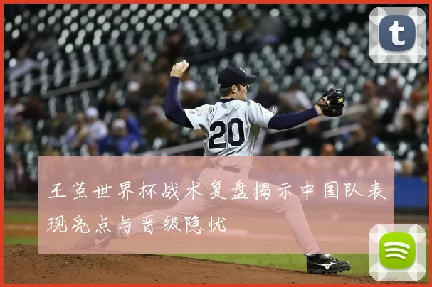 王茧世界杯战术复盘揭示中国队表现亮点与晋级隐忧