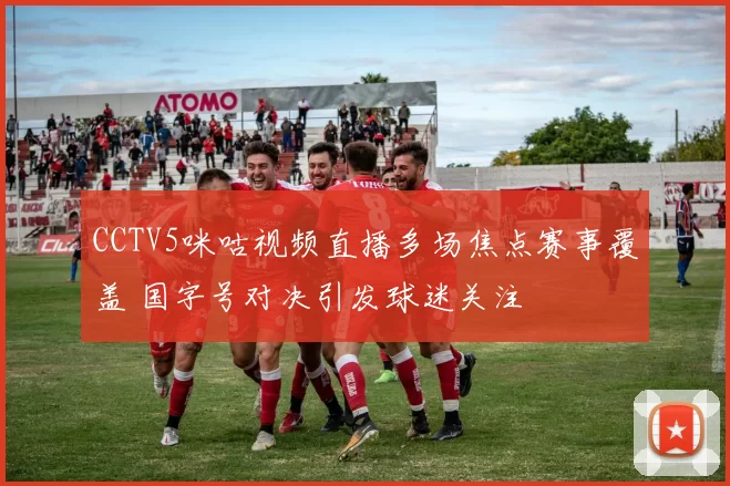 CCTV5咪咕视频直播多场焦点赛事覆盖 国字号对决引发球迷关注
