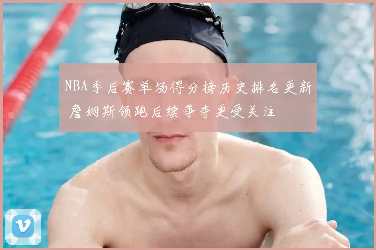 NBA季后赛单场得分榜历史排名更新 詹姆斯领跑后续争夺更受关注