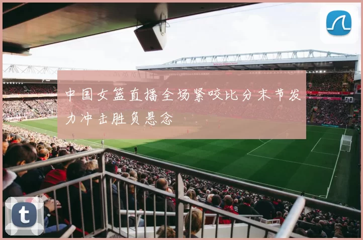 中国女篮直播全场紧咬比分末节发力冲击胜负悬念