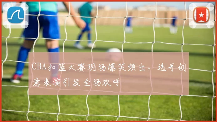 CBA扣篮大赛现场爆笑频出，选手创意表演引发全场欢呼