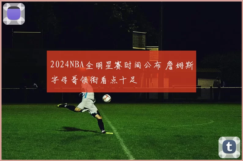 2024NBA全明星赛时间公布 詹姆斯字母哥领衔看点十足