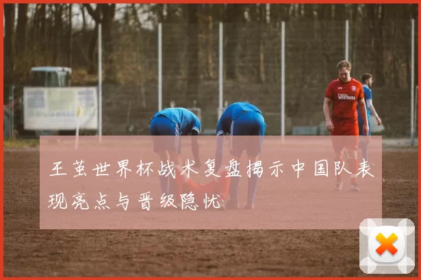 王茧世界杯战术复盘揭示中国队表现亮点与晋级隐忧