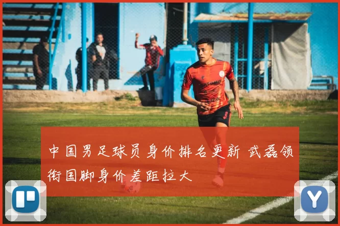 中国男足球员身价排名更新 武磊领衔国脚身价差距拉大