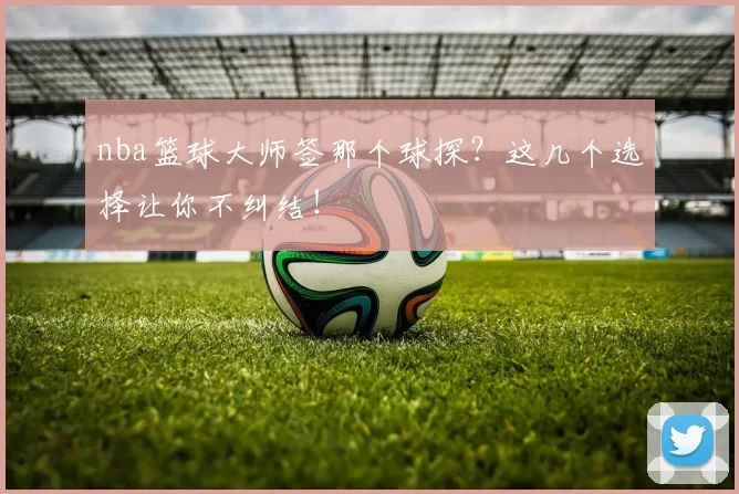 nba篮球大师签那个球探？这几个选择让你不纠结！