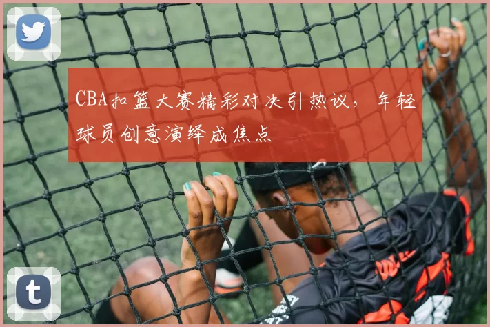 CBA扣篮大赛精彩对决引热议，年轻球员创意演绎成焦点